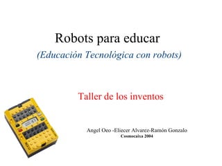 Robots para educar (Educación Tecnológica con robots) Angel Oeo -Eliecer Alvarez-Ramón Gonzalo Cosmocaixa 2004 Taller de los inventos 