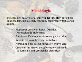 Metodología Propuestas creativas. Retos. Desafíos. (Resolución de problemas) Ambientes lúdicos, emocionantes y divertidos Respeto a ritmos diferentes de trabajo Aprendizaje por descubrimiento y ensayo-error Crear con las manos, descubriendo y aplicando “de forma natural”, principios científicos  Pretendemos desarrollar  el espíritu del inventor:  Investigar apasionadamente, diseñar, construir, comprobar y trabajar en equipo. 