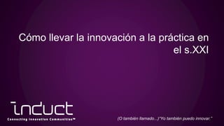 Cómo llevar la innovación a la práctica en
el s.XXI
(O también llamado...)“Yo también puedo innovar.”
 