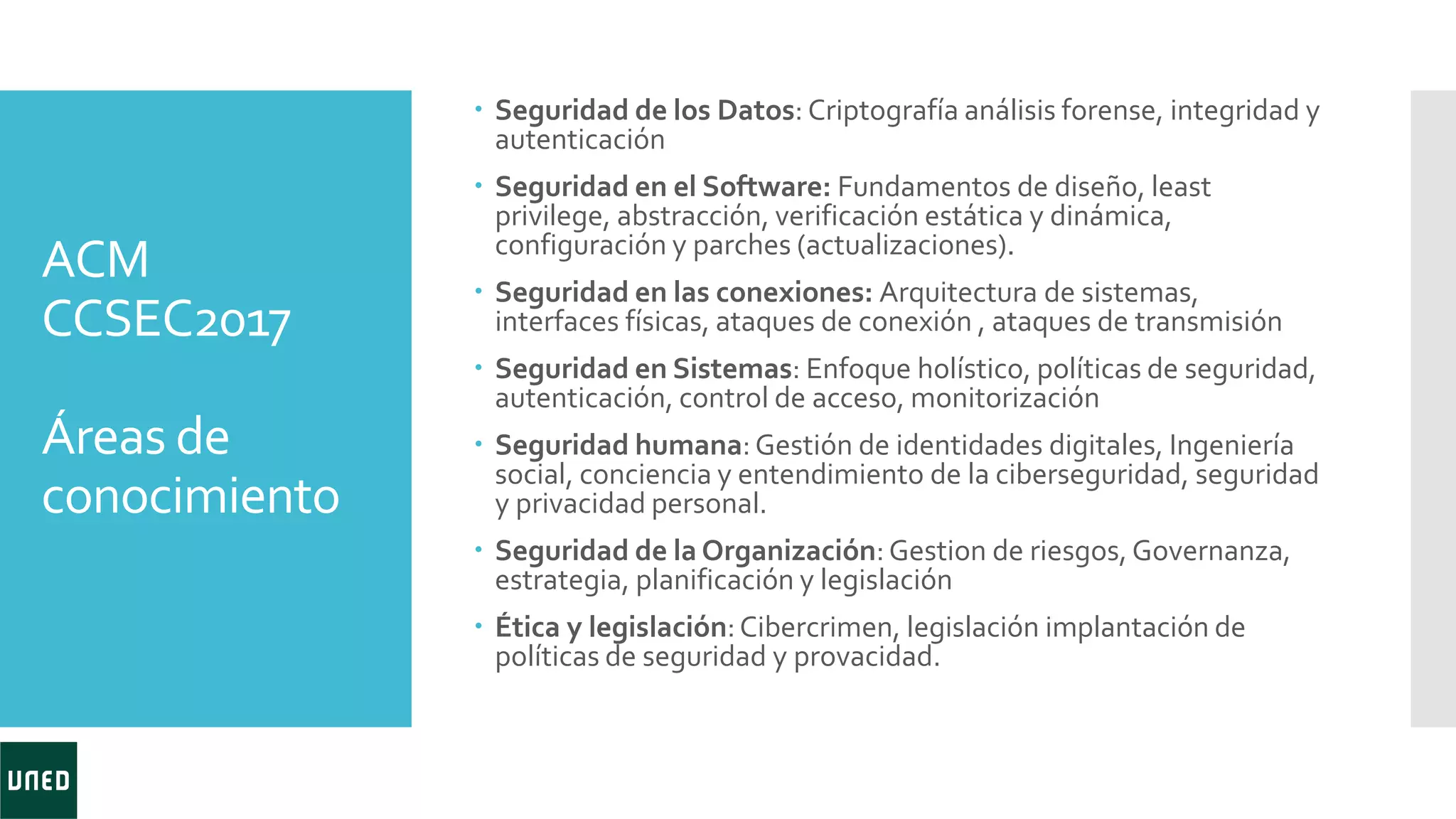 ACM
CCSEC2017
Áreas de
conocimiento
 Seguridad de los Datos: Criptografía análisis forense, integridad y
autenticación
 Seguridad en el Software: Fundamentos de diseño, least
privilege, abstracción, verificación estática y dinámica,
configuración y parches (actualizaciones).
 Seguridad en las conexiones: Arquitectura de sistemas,
interfaces físicas, ataques de conexión , ataques de transmisión
 Seguridad en Sistemas: Enfoque holístico, políticas de seguridad,
autenticación, control de acceso, monitorización
 Seguridad humana:Gestión de identidades digitales, Ingeniería
social, conciencia y entendimiento de la ciberseguridad, seguridad
y privacidad personal.
 Seguridad de la Organización:Gestion de riesgos, Governanza,
estrategia, planificación y legislación
 Ética y legislación:Cibercrimen, legislación implantación de
políticas de seguridad y provacidad.
 