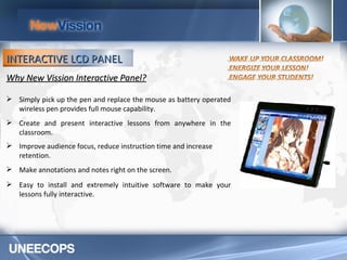 Why New Vission Interactive Panel? Simply pick up the pen and replace the mouse as battery operated wireless pen provides full mouse capability. Create and present interactive lessons from anywhere in the classroom.  Improve audience focus, reduce instruction time and increase retention. Make annotations and notes right on the screen. Easy to install and extremely intuitive software to make your lessons fully interactive.  INTERACTIVE LCD PANEL 