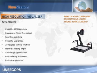 Key Features 850000 – 1300000 pixels Progressive Flicker free output Seamless switching Powerful LED lamps 350 degree camera rotation Flexible Shooting angles Auto image optimization Fast and easy Auto Focus Rich color spectrum HIGH RESOLUTION VISUALIZER 