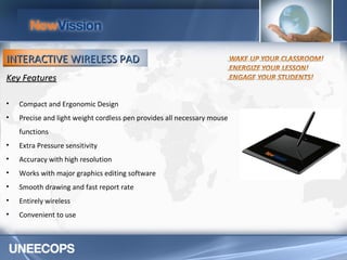 Key Features Compact and Ergonomic Design Precise and light weight cordless pen provides all necessary mouse functions Extra Pressure sensitivity  Accuracy with high resolution Works with major graphics editing software Smooth drawing and fast report rate Entirely wireless Convenient to use INTERACTIVE WIRELESS PAD 