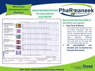 Why choose
Pharmaneek as your
Pharmacy
100% HIPAA COMPLIANCE/JACHO system followed
We provide Monthly MAR to
the home care agency
Save Time & Money
We evaluate with each patient to find
out which prescription they are
taking from pharmacy and their
doctors. Combined together to see if
any drug needs to be changed for
drug interaction (Different
pharmacies and doctors do not talk
with each other for the drugs that
can cause higher drug reaction).
All prescriptions are
checked and re-checked by
licensed Pharmacist.
DRUG RECONCILIATION
for your patient
each Month
 