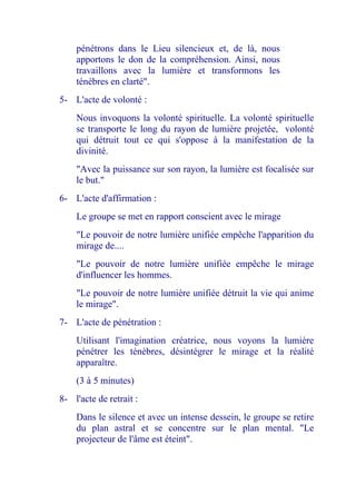 pénétrons dans le Lieu silencieux et, de là, nous apportons le don de la compréhension. Ainsi, nous travaillons avec la lumière et transformons les ténèbres en clarté". 
5- L'acte de volonté : 
Nous invoquons la volonté spirituelle. La volonté spirituelle se transporte le long du rayon de lumière projetée, volonté qui détruit tout ce qui s'oppose à la manifestation de la divinité. 
"Avec la puissance sur son rayon, la lumière est focalisée sur le but." 
6- L'acte d'affirmation : 
Le groupe se met en rapport conscient avec le mirage 
"Le pouvoir de notre lumière unifiée empêche l'apparition du mirage de.... 
"Le pouvoir de notre lumière unifiée empêche le mirage d'influencer les hommes. 
"Le pouvoir de notre lumière unifiée détruit la vie qui anime le mirage". 
7- L'acte de pénétration : 
Utilisant l'imagination créatrice, nous voyons la lumière pénétrer les ténèbres, désintégrer le mirage et la réalité apparaître. 
(3 à 5 minutes) 
8- l'acte de retrait : 
Dans le silence et avec un intense dessein, le groupe se retire du plan astral et se concentre sur le plan mental. "Le projecteur de l'âme est éteint".  