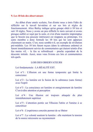 9. Les 10 lois des observateurs 
Au début d'une année scolaire, l'un d'entre nous a émis l'idée de réfléchir sur le travail lui-même et sur ses lois et règles de fonctionnement. Alice Bailey indique qu'un groupe obéit à 10 lois et suit 10 règles. Nous y avons un peu réfléchi le mois suivant et avons presque oublié ce sujet par la suite, et c'est d'une manière impromptue que le besoin (ou poussée intérieure) est réapparu au printemps. Un autre membre a donc formulé les 10 lois qui lui sont apparues clairement un matin. C'est, nous semble-t-il, un exemple de révélation pré-méditée. Les 10 lois furent reçues (dans la substance ardente) et furent immédiatement suivies de commentaires qui étaient teintés d'un feu moins vif, – le feu se refroidissait – proche cependant de la descente initiale. Aussi, nous vous livrons ces lois et commentaires tels quels. 
LOIS DES OBSERVATEURS 
Loi fondamentale : LA RÉALITÉ EST. 
Loi n°1 : L'illusion est une forme temporaire qui limite la conscience 
Loi n°2 : La lumière est la fusion de la substance (sans forme) avec l'esprit 
Loi n°3 : La conscience est lumière et enregistrement de lumière C'est-à-dire attention et perception 
Loi n°4 : Une illusion est toujours attaquée du plan immédiatement supérieur 
Loi n°5 : L'attention portée sur l'illusion l'attire et l'amène à se concrétiser 
Loi n°6 : L'expérience concrète permet de se libérer 
Loi n°7 : La volonté soutient la lumière : elle maintient la tension de la source nécessaire au rayonnement  