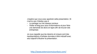 http://www.extensionmaisonbois.com/
J’espère que vous avez apprécié cette presentation. Si
c’est le cas n’hésitez pas à:
- La partager sur les réseaux sociaux
- Visiter el blog pour plus d’informations et pour faire
une demande de devis en ligne afin de trouver eds
entreprises
Je vous rappelle que les dessins et croquis sont des
représentations d’artistes données à titre indicatif avec
seul objectif d’illustrer la présentation.
 