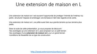 Une extension de maison en L
http://www.extensionmaisonbois.com/
Une extension de maison en l est souvent l’opportunité de protéger l’intimité de l’intérieur du
jardin, structurer l’espace et aménager une terrasse à l’abri des regards et de vents.
Une extension de maison en L se prête aussi bien aux grands terrains qu’aux terrains plus
petits.
Dans la suite de cette présentation, je vous propose de découvrir:
•les avantages qu’une extension en L peut proposer sur un petit terrain
•les avantages d’une extension de maison en L sur un grand terrain
•conditions de faisabilité de ce type de construction
 