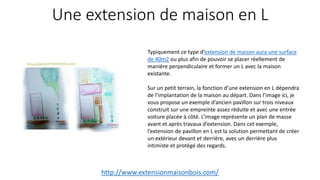 Une extension de maison en L
http://www.extensionmaisonbois.com/
Typiquement ce type d’extension de maison aura une surface
de 40m2 ou plus afin de pouvoir se placer réellement de
manière perpendiculaire et former un L avec la maison
existante.
Sur un petit terrain, la fonction d’une extension en L dépendra
de l’implantation de la maison au départ. Dans l’image ici, je
vous propose un exemple d’ancien pavillon sur trois niveaux
construit sur une empreinte assez réduite et avec une entrée
voiture placée à côté. L’image représente un plan de masse
avant et après travaux d’extension. Dans cet exemple,
l’extension de pavillon en L est la solution permettant de créer
un extérieur devant et derrière, avec un derrière plus
intimiste et protégé des regards.
 