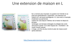Une extension de maison en L
http://www.extensionmaisonbois.com/
Sur un terrain plus important, la question de l’intimité ne se
pose plus généralement. Cependant, une extension de
maison en L est aussi avantageuse. ici, vous avez un exemple
d’extension qui permet de:
•cadrer les vues depuis l’intérieur de la maison et depuis la
terrasse
•aménager une terrasse ombragée et protégée des vents
•structurer le jardin- d’un côté l’espace de « récréation » de
l’autre l’accès voitures
L’image, une fois de plus montre le plan de masse avant/
après extension.
 