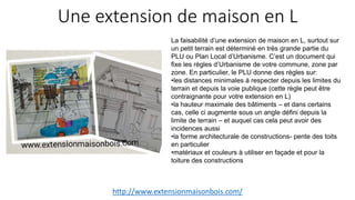 Une extension de maison en L
http://www.extensionmaisonbois.com/
La faisabilité d’une extension de maison en L, surtout sur
un petit terrain est déterminé en très grande partie du
PLU ou Plan Local d’Urbanisme. C’est un document qui
fixe les règles d’Urbanisme de votre commune, zone par
zone. En particulier, le PLU donne des règles sur:
•les distances minimales à respecter depuis les limites du
terrain et depuis la voie publique (cette règle peut être
contraignante pour votre extension en L)
•la hauteur maximale des bâtiments – et dans certains
cas, celle ci augmente sous un angle défini depuis la
limite de terrain – et auquel cas cela peut avoir des
incidences aussi
•la forme architecturale de constructions- pente des toits
en particulier
•matériaux et couleurs à utiliser en façade et pour la
toiture des constructions
 