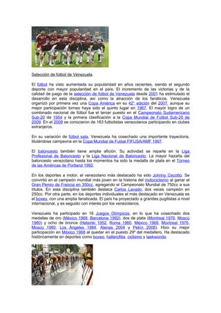 Selección de fútbol de Venezuela.

El fútbol ha visto aumentada su popularidad en años recientes, siendo el segundo
deporte con mayor popularidad en el país. El incremento de las victorias y de la
calidad de juego de la selección de fútbol de Venezuela desde 2001 ha estimulado el
desarrollo en esta disciplina, así como la atracción de los fanáticos. Venezuela
organizó por primera vez una Copa América en su 42° edición del 2007, aunque su
mejor participación torneo haya sido el quinto lugar en 1967. El mayor logro de un
combinado nacional de fútbol fue el tercer puesto en el Campeonato Sudamericano
Sub-20 de 1954 y la primera clasificación a la Copa Mundial de Fútbol Sub-20 de
2009. En el 2008 se conocieron de 163 futbolistas venezolanos participando en clubes
extranjeros.

En su variación de fútbol sala, Venezuela ha cosechado una importante trayectoria,
titulándose campeona en la Copa Mundial de Futsal FIFUSA/AMF 1997.

El baloncesto también tiene amplia afición. Su actividad se reparte en la Liga
Profesional de Baloncesto y la Liga Nacional de Baloncesto. La mayor hazaña del
baloncesto venezolano hasta los momentos ha sido la medalla de plata en el Torneo
de las Américas de Portland 1992.

En los deportes a motor, el venezolano más destacado ha sido Johnny Cecotto. Se
convirtió en el campeón mundial más joven en la historia del motociclismo al ganar el
Gran Pemio de Francia en 350cc, agregando el Campeonato Mundial de 750cc a sus
títulos. En esta disciplina también destaca Carlos Lavado, dos veces campeón en
250cc. Por otra parte, en los deportes individuales el más destacado en Venezuela es
el boxeo, con una amplia fanaticada. El país ha proyectado a grandes pugilistas a nivel
internacional, y es seguido con interés por los venezolanos.

Venezuela ha participado en 16 Juegos Olímpicos, en lo que ha cosechado dos
medallas de oro (México 1968, Barcelona 1992), dos de plata (Montreal 1976, Moscú
1980) y ocho de bronce (Helsinki 1952, Roma 1960, México 1968, Montreal 1976,
Moscú 1980, Los Ángeles 1984, Atenas 2004 y Pekín 2008). Hizo su mejor
participación en México 1968 al quedar en el puesto 29º del medallero. Ha destacado
históricamente en deportes como boxeo, halterofilia, ciclismo y taekwondo.
 