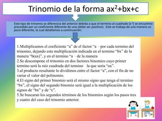 Trinomio de la forma ax2+bx+c
Este tipo de trinomio se diferencia del anterior debido a que el termino al cuadrado (x 2) se encuentra
precedido por un coeficiente diferente de uno (debe ser positivo). Este se trabaja de una manera un
poco diferente, la cual detallamos a continuación:

1.Multiplicamos el coeficiente “a” de el factor “a ” por cada termino del
trinomio, dejando esta multiplicación indicada en el termino “bx” de la
manera “b(ax)”, y en el termino “a ” de la manera .
2.Se descompone el trinomio en dos factores binomios cuyo primer
termino será la raíz cuadrada del termino la que seria “ax”.
3.al producto resultante lo dividimos entre el factor “a”, con el fin de no
variar el valor del polinomio.
4.El signo del primer binomio será el mismo signo que tenga el termino
“bx”, el signo del segundo binomio será igual a la multiplicación de los
signos de “bx” y de “c”.
5.Se buscaran los segundos términos de los binomios según los pasos tres
y cuatro del caso del trinomio anterior.

 
