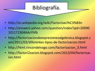 Bibliografía.
• http://es.wikipedia.org/wiki/Factorizaci%C3%B3n
• http://answers.yahoo.com/question/index?qid=20090
101172304AAcYhfb
• http://factorizaciondeexpresionesalgebraica.blogspot.c
om/2011/03/diferentes-tipos-de-factorizacion.html
• http://html.rincondelvago.com/factorizacion_3.html
• http://factori2zacion.blogspot.com/2013/04/factorizac
ion.html

 