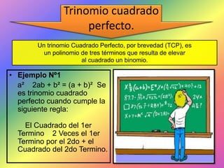 Trinomio cuadrado
perfecto.
Un trinomio Cuadrado Perfecto, por brevedad (TCP), es
un polinomio de tres términos que resulta de elevar
al cuadrado un binomio.

• Ejemplo Nº1
a² 2ab + b² = (a + b)² Se
es trinomio cuadrado
perfecto cuando cumple la
siguiente regla:
El Cuadrado del 1er
Termino 2 Veces el 1er
Termino por el 2do + el
Cuadrado del 2do Termino.

 