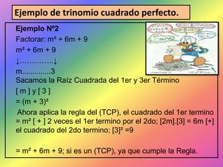 Ejemplo de trinomio cuadrado perfecto.
Ejemplo Nº2
Factorar: m² + 6m + 9
m² + 6m + 9
↓…………..↓
m..............3
Sacamos la Raíz Cuadrada del 1er y 3er Término
[m]y[3]
= (m + 3)²
Ahora aplica la regla del (TCP), el cuadrado del 1er termino
= m² [ + ] 2 veces el 1er termino por el 2do; [2m].[3] = 6m [+]
el cuadrado del 2do termino; [3]² =9
= m² + 6m + 9; si es un (TCP), ya que cumple la Regla.

 