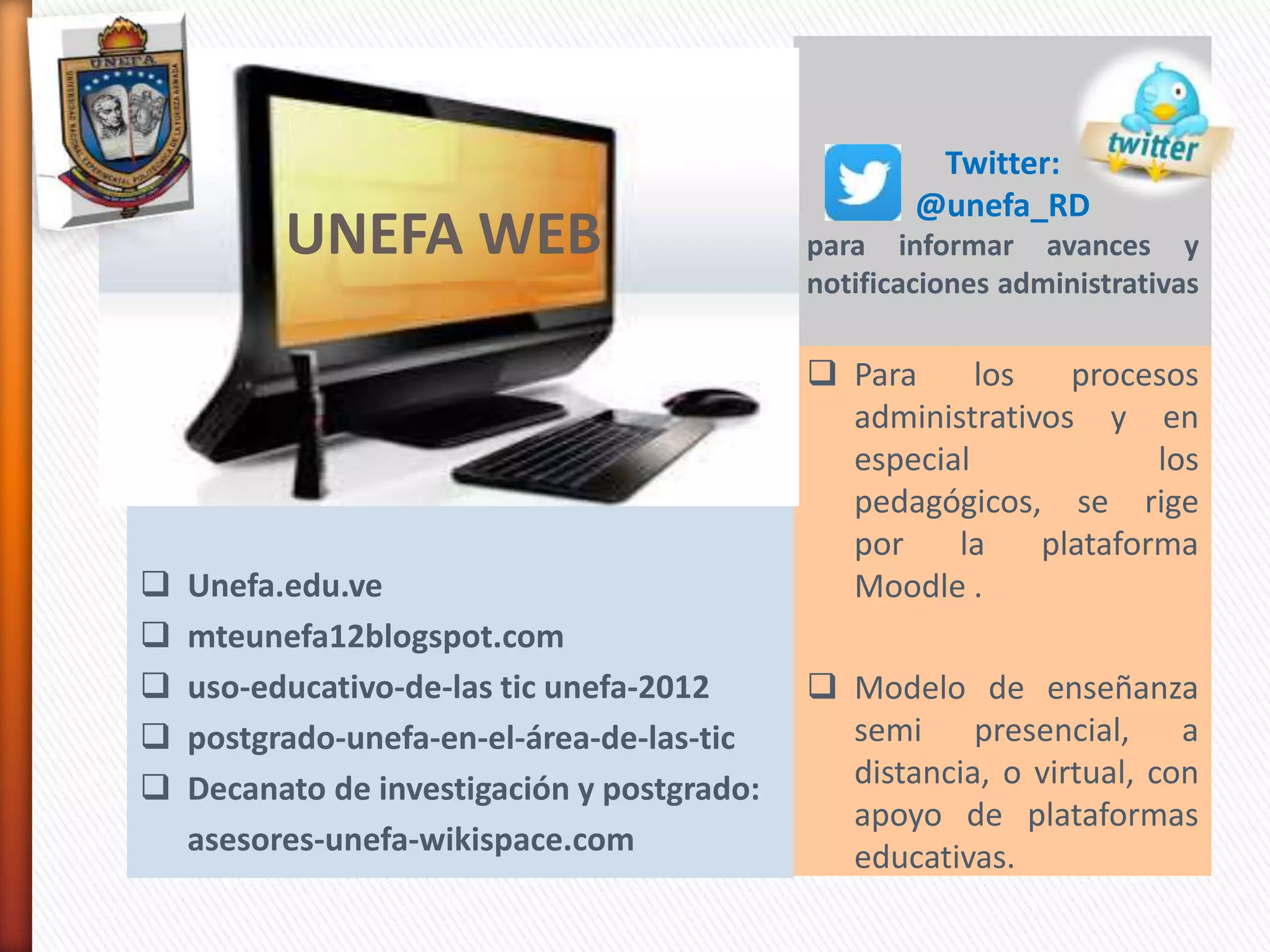 Twitter:
@unefa_RD
para informar avances y
notificaciones administrativas
 Para los procesos
administrativos y en
especial los
pedagógicos, se rige
por la plataforma
Moodle .
 Modelo de enseñanza
semi presencial, a
distancia, o virtual, con
apoyo de plataformas
educativas.
 http://www.unefa.edu.ve/portal/
 Unefa.edu.ve
 mteunefa12blogspot.com
 uso-educativo-de-las tic unefa-2012
 postgrado-unefa-en-el-área-de-las-tic
 Decanato de investigación y postgrado:
asesores-unefa-wikispace.com
UNEFA WEB
 