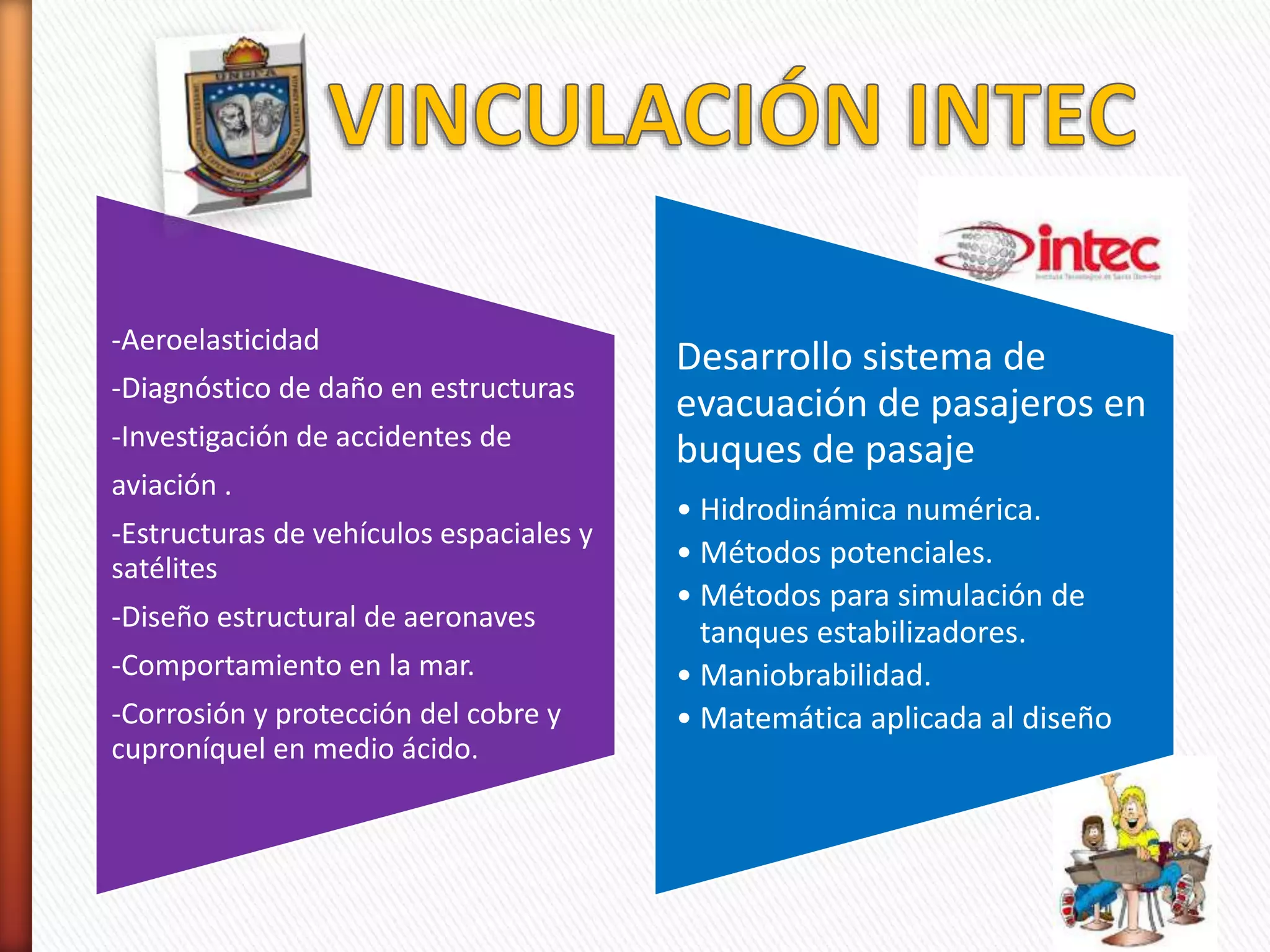 -Aeroelasticidad
-Diagnóstico de daño en estructuras
-Investigación de accidentes de
aviación .
-Estructuras de vehículos espaciales y
satélites
-Diseño estructural de aeronaves
-Comportamiento en la mar.
-Corrosión y protección del cobre y
cuproníquel en medio ácido.
Desarrollo sistema de
evacuación de pasajeros en
buques de pasaje
• Hidrodinámica numérica.
• Métodos potenciales.
• Métodos para simulación de
tanques estabilizadores.
• Maniobrabilidad.
• Matemática aplicada al diseño
 