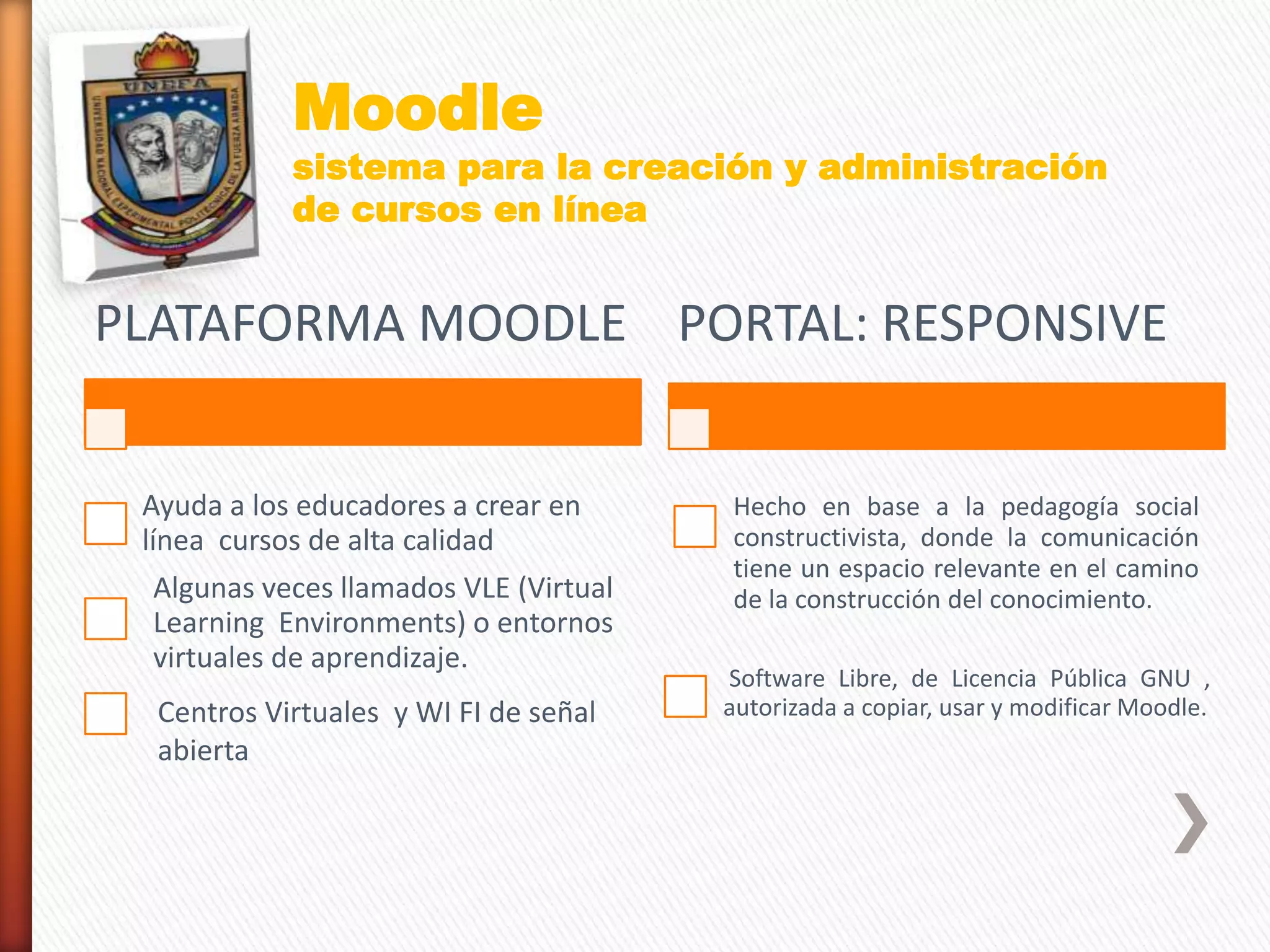 PLATAFORMA MOODLE
Ayuda a los educadores a crear en
línea cursos de alta calidad
Algunas veces llamados VLE (Virtual
Learning Environments) o entornos
virtuales de aprendizaje.
PORTAL: RESPONSIVE
Hecho en base a la pedagogía social
constructivista, donde la comunicación
tiene un espacio relevante en el camino
de la construcción del conocimiento.
Software Libre, de Licencia Pública GNU ,
autorizada a copiar, usar y modificar Moodle.
Moodle
sistema para la creación y administración
de cursos en línea
Centros Virtuales y WI FI de señal
abierta
 