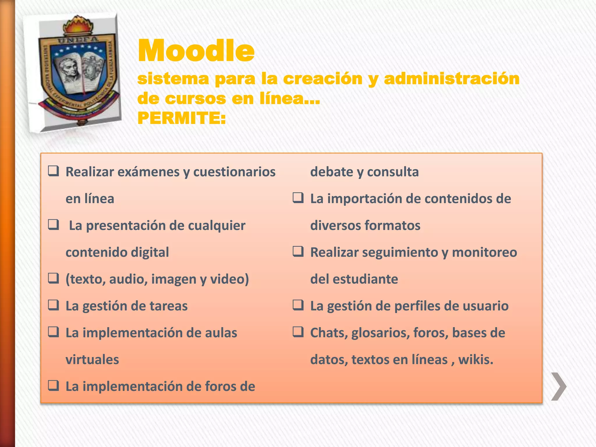 Moodle
sistema para la creación y administración
de cursos en línea…
PERMITE:
 Realizar exámenes y cuestionarios
en línea
 La presentación de cualquier
contenido digital
 (texto, audio, imagen y video)
 La gestión de tareas
 La implementación de aulas
virtuales
 La implementación de foros de
debate y consulta
 La importación de contenidos de
diversos formatos
 Realizar seguimiento y monitoreo
del estudiante
 La gestión de perfiles de usuario
 Chats, glosarios, foros, bases de
datos, textos en líneas , wikis.
 