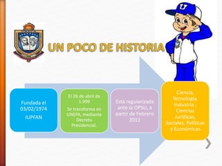 Fundada el
03/02/1974
IUPFAN
El 26 de abril de
1.999
Se transforma en
UNEFA, mediante
Decreto
Presidencial.
Está regulariz...