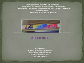 REPÙBLICA BOLIVARIANA DE VENEZUELA
     MINISTERIO DEL PODER POPULAR PARA LA DEFENSA
UNIVERSIDAD NACIONAL EXPERIMENTAL DE LA FUERZA ARMADA
                    NÙCLEO-TRUJILLO
              AMPLIACIÒN “ELOISA FONSECA”




            TALLER DE TIC


                 BACHILLER:
          YORBELIS PEREZ C.I 24617235
           SECCION 5, SEMESTRE 5to
            EDUCACION INTEGRAL
               VALERA, 28/6/12
 