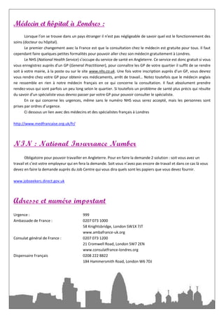 Médecin et hôpital à Londres :
       Lorsque l’on se trouve dans un pays étranger il n’est pas négligeable de savoir quel est le fonctionnement des
soins (docteur ou hôpital).
       Le premier changement avec la France est que la consultation chez le médecin est gratuite pour tous. Il faut
cependant faire quelques petites formalités pour pouvoir aller chez son médecin gratuitement à Londres.
       Le NHS (National Health Service) s’occupe du service de santé en Angleterre. Ce service est donc gratuit si vous
vous enregistrez auprès d’un GP (General Practitioner), pour connaître les GP de votre quartier il suffit de se rendre
soit à votre mairie, à la poste ou sur le site www.nhs.co.uk. Une fois votre inscription auprès d’un GP, vous devrez
vous rendre chez votre GP pour obtenir vos médicaments, arrêt de travail… Notez toutefois que le médecin anglais
ne ressemble en rien à notre médecin français en ce qui concerne la consultation. Il faut absolument prendre
rendez-vous qui sont parfois un peu long selon le quartier. Si toutefois un problème de santé plus précis qui résulte
du savoir d’un spécialiste vous devrez passer par votre GP pour pouvoir consulter le spécialiste.
       En ce qui concerne les urgences, même sans le numéro NHS vous serez accepté, mais les personnes sont
prises par ordres d’urgence.
       Ci dessous un lien avec des médecins et des spécialistes français à Londres

http://www.medfrancaise.org.uk/fr/




NIN : National Insurrance Number
       Obligatoire pour pouvoir travailler en Angleterre. Pour en faire la demande 2 solution : soit vous avez un
travail et c’est votre employeur qui en fera la demande. Soit vous n’avez pas encore de travail et dans ce cas là vous
devez en faire la demande auprès du Job Centre qui vous dira quels sont les papiers que vous devez fournir.

www.jobseekers.direct.gov.uk



Adresse et numéro important
Urgence :                                 999
Ambassade de France :                     0207 073 1000
                                          58 Knightsbridge, London SW1X 7JT
                                          www.ambafrance-uk.org
Consulat général de France :              0207 073 1200
                                          21 Cromwell Road, London SW7 2EN
                                          www.consulatfrance-londres.org
Dispensaire Français                      0208 222 8822
                                          184 Hammersmith Road, London W6 7DJ
 