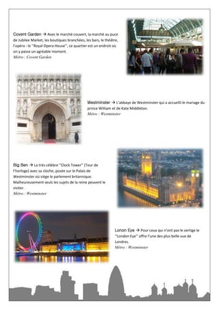 Covent Garden  Avec le marché couvert, la marché au puce
de Jubilee Market, les boutiques branchées, les bars, le théâtre,
l’opéra : le ‘‘Royal Opera House’’, ce quartier est un endroit où
on y passe un agréable moment.
Métro : Covent Garden




                                             Westminster  L’abbaye de Westminster qui a accueilli le mariage du
                                             prince William et de Kate Middleton.
                                             Métro : Westminster




Big Ben  La très célèbre ‘‘Clock Tower’’ (Tour de
l’horloge) avec sa cloche, posée sur le Palais de
Westminster où siège le parlement britannique.
Malheureusement seuls les sujets de la reine peuvent le
visiter.
Métro : Westminster




                                                              Lonon Eye  Pour ceux qui n’ont pas le vertige le
                                                              ‘‘London Eye’’ offre l’une des plus belle vue de
                                                              Londres.
                                                              Métro : Westminster
                                                              Guard  Sur Whitehall vous pourrez vous faire
 