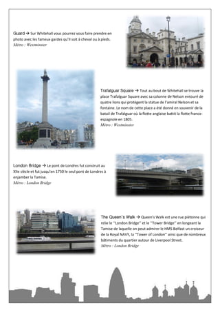 Guard  Sur Whitehall vous pourrez vous faire prendre en
photo avec les fameux gardes qu’il soit à cheval ou à pieds.
Métro : Westminster




                                                      Trafalguar Square  Tout au bout de Whitehall se trouve la
                                                      place Trafalguar Square avec sa colonne de Nelson entouré de
                                                      quatre lions qui protègent la statue de l’amiral Nelson et sa
                                                      fontaine. Le nom de cette place a été donné en souvenir de la
                                                      batail de Trafalguar où la flotte anglaise battit la flotte franco-
                                                      espagnole en 1805.
                                                      Métro : Westminster




London Bridge  Le pont de Londres fut construit au
XIIe siècle et fut jusqu’en 1750 le seul pont de Londres à
enjamber la Tamise.
Métro : London Bridge




                                                      The Queen’s Walk  Queen’s Walk est une rue piétonne qui
                                                      relie le ‘‘London Bridge’’ et le ‘‘Tower Bridge’’ en longeant la
                                                      Tamise de laquelle on peut admirer le HMS Belfast un croiseur
                                                      de la Royal NAVY, la ‘‘Tower of London’’ ainsi que de nombreux
                                                      bâtiments du quartier autour de Liverpool Street.
                                                      Métro : London Bridge
 