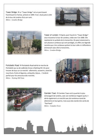Tower Bridge  La ‘‘Tower Bridge’’ est un pont levant
franchissant la Tamise, achevé en 1894. Il est situé juste à côté
de la tour de Londres d’où son nom.
Métro : London Bridge




                                                      Tower of London  Après avoir franchi le ‘‘Tower Bridge’’
                                                      vous trouverez la tour de Londres, créée vers l’an 1000. Elle
                                                      représente le symbole de la monarchie. On peut notamment y
                                                      voir plusieurs corbeaux qui sont protégés, en effet une légende
                                                      raconte que si les corbeaux quittent la tour celle-ci s’effondrera
                                                      emmenant avec elle la monarchie…
                                                      Métro : London Bridge




Portobello Road  Portobello Road abrite le marche de
Portobello qui va de Ladbroke Grove à Notting Hill. On peut
trouver de tous sur ce marché : vêtements, souvenirs, stand de
nourriture, fruits et légumes, antiquités, bijoux... L’endroit
parfait pour les amoureux des marchés.
Métro : Notting Hill Gate




                                                      Camden Town  Camden Town est le quartier le plus
                                                      extravagant de Londres, avec ses nombreux magasin punk, il
                                                      abrite également un marché avec de nombreux stand de
                                                      vêtements en tout genre, mais aussi des stands très variés de
                                                      ‘‘fast food’’.
                                                      Métro : Camden Town
 
