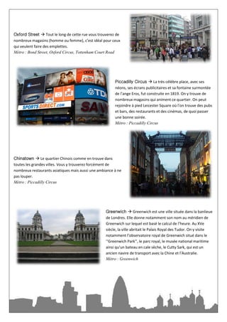 Oxford Street  Tout le long de cette rue vous trouverez de
nombreux magasins (homme ou femme), c’est idéal pour ceux
qui veulent faire des emplettes.
Métro : Bond Street, Oxford Circus, Tottenham Court Road




                                                        Piccadilly Circus  La très célèbre place, avec ses
                                                        néons, ses écrans publicitaires et sa fontaine surmontée
                                                        de l’ange Eros, fut construite en 1819. On y trouve de
                                                        nombreux magasins qui animent ce quartier. On peut
                                                        rejoindre à pied Leicester Square où l’on trouve des pubs
                                                        et bars, des restaurants et des cinémas, de quoi passer
                                                        une bonne soirée.
                                                        Métro : Piccadilly Circus




Chinatown  Le quartier Chinois comme en trouve dans
toutes les grandes villes. Vous y trouverez forcément de
nombreux restaurants asiatiques mais aussi une ambiance à ne
pas louper.
Métro : Piccadilly Circus




                                                   Greenwich  Greenwich est une ville située dans la banlieue
                                                   de Londres. Elle donne notamment son nom au méridien de
                                                   Greenwich sur lequel est basé le calcul de l’heure. Au XVe
                                                   siècle, la ville abritait le Palais Royal des Tudor. On y visite
                                                   notamment l’observatoire royal de Greenwich situé dans le
                                                   ‘‘Greenwich Park’’, le parc royal, le musée national maritime
                                                   ainsi qu’un bateau en cale sèche, le Cutty Sark, qui est un
                                                   ancien navire de transport avec la Chine et l’Australie.
                                                   Métro : Greenwich
 