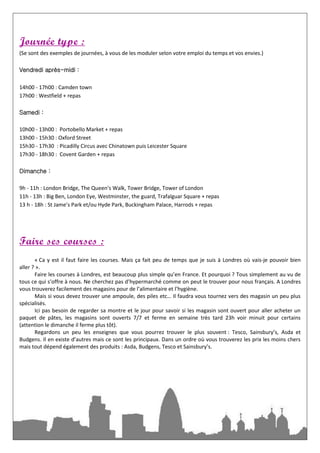 Journée type :
(Se sont des exemples de journées, à vous de les moduler selon votre emploi du temps et vos envies.)

Vendredi après-midi :

14h00 - 17h00 : Camden town
17h00 : Westfield + repas

Samedi :

10h00 - 13h00 : Portobello Market + repas
13h00 - 15h30 : Oxford Street
15h30 - 17h30 : Picadilly Circus avec Chinatown puis Leicester Square
17h30 - 18h30 : Covent Garden + repas

Dimanche :

9h - 11h : London Bridge, The Queen’s Walk, Tower Bridge, Tower of London
11h - 13h : Big Ben, London Eye, Westminster, the guard, Trafalguar Square + repas
13 h - 18h : St Jame’s Park et/ou Hyde Park, Buckingham Palace, Harrods + repas




Faire ses courses :
       « Ca y est il faut faire les courses. Mais ça fait peu de temps que je suis à Londres où vais-je pouvoir bien
aller ? ».
       Faire les courses à Londres, est beaucoup plus simple qu’en France. Et pourquoi ? Tous simplement au vu de
tous ce qui s’offre à nous. Ne cherchez pas d’hypermarché comme on peut le trouver pour nous français. A Londres
vous trouverez facilement des magasins pour de l’alimentaire et l’hygiène.
       Mais si vous devez trouver une ampoule, des piles etc… Il faudra vous tournez vers des magasin un peu plus
spécialisés.
       Ici pas besoin de regarder sa montre et le jour pour savoir si les magasin sont ouvert pour aller acheter un
paquet de pâtes, les magasins sont ouverts 7/7 et ferme en semaine très tard 23h voir minuit pour certains
(attention le dimanche il ferme plus tôt).
       Regardons un peu les enseignes que vous pourrez trouver le plus souvent : Tesco, Sainsbury’s, Asda et
Budgens. Il en existe d’autres mais ce sont les principaux. Dans un ordre où vous trouverez les prix les moins chers
mais tout dépend également des produits : Asda, Budgens, Tesco et Sainsbury’s.
 