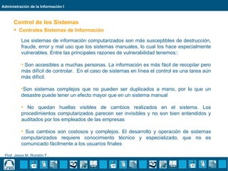 Administración de la Información I



      Control de los Sistemas
       Controles Sistemas de Información

          Los sistemas de información computarizados son más susceptibles de destrucción,
          fraude, error y mal uso que los sistemas manuales, lo cual los hace especialmente
          vulnerables. Entre las principales razones de vulnerabilidad tenemos::

          • Son accesibles a muchas personas. La información es más fácil de recopilar pero
          más difícil de controlar. En el caso de sistemas en línea el control es una tarea aún
          más difícil.

          •Son sistemas complejos que no pueden ser duplicados a mano, por lo que un
          desastre puede tener un efecto mayor que en un sistema manual

          • No quedan huellas visibles de cambios realizados en el sistema. Los
          procedimientos computarizados parecen ser invisibles y no son bien entendidos y
          auditados por los empleados de las empresas

          • Sus cambios son costosos y complejos. El desarrollo y operación de sistemas
          computarizados requiere conocimiento técnico y especializado, que no es
          comunicado fácilmente a los usuarios finales

 Prof. Jesús M. Rondón F..
 