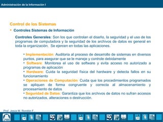 Administración de la Información I




      Control de los Sistemas
       Controles Sistemas de Información
          Controles Generales: Son los que controlan el diseño, la seguridad y el uso de los
          programas de computadora y la seguridad de los archivos de datos es general en
          toda la organización. Se ejercen en todas las aplicaciones.

                • Implementación: Auditoria al proceso de desarrollo de sistemas en diversos
                puntos, para asegurar que se le maneje y controle debidamente
                • Software: Monitorea el uso de software y evita acceso no autorizado a
                programas de aplicación
                • Hardware: Cuida la seguridad física del hardware y detecta fallos en su
                funcionamiento
                • Operaciones de Computación: Cuida que los procedimientos programados
                se apliquen de forma congruente y correcta al almacenamiento y
                procesamiento de datos
                • Seguridad de Datos: Garantiza que los archivos de datos no sufran accesos
                no autorizados, alteraciones o destrucción.


 Prof. Jesús M. Rondón F..
 