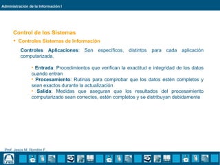 Administración de la Información I




      Control de los Sistemas
       Controles Sistemas de Información
          Controles Aplicaciones:       Son   específicos,   distintos   para   cada   aplicación
          computarizada.

                • Entrada: Procedimientos que verifican la exactitud e integridad de los datos
                cuando entran
                • Procesamiento: Rutinas para comprobar que los datos estén completos y
                sean exactos durante la actualización
                • Salida: Medidas que aseguran que los resultados del procesamiento
                computarizado sean correctos, estén completos y se distribuyan debidamente




 Prof. Jesús M. Rondón F..
 