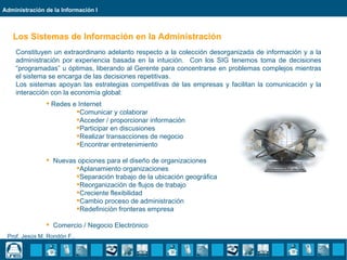 Administración de la Información I



   Los Sistemas de Información en la Administración
    Constituyen un extraordinario adelanto respecto a la colección desorganizada de información y a la
    administración por experiencia basada en la intuición. Con los SIG tenemos toma de decisiones
    “programadas” u óptimas, liberando al Gerente para concentrarse en problemas complejos mientras
    el sistema se encarga de las decisiones repetitivas.
    Los sistemas apoyan las estrategias competitivas de las empresas y facilitan la comunicación y la
    interacción con la economía global:
                Redes e Internet
                        Comunicar y colaborar
                        Acceder / proporcionar información
                        Participar en discusiones
                        Realizar transacciones de negocio
                        Encontrar entretenimiento

                Nuevas opciones para el diseño de organizaciones
                       Aplanamiento organizaciones
                       Separación trabajo de la ubicación geográfica
                       Reorganización de flujos de trabajo
                       Creciente flexibilidad
                       Cambio proceso de administración
                       Redefinición fronteras empresa

                Comercio / Negocio Electrónico
 Prof. Jesús M. Rondón F..
 