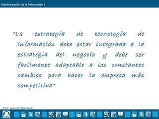 Administración de la Información I




        “La                  estrategia        de       tecnología    de
            información debe estar integrada a la
            estrategia                 del    negocio     y   debe   ser
            facilmente adaptable a los constantes
            cambios                  para    hacer   la   empresa    más
            competitiva”


 Prof. Jesús M. Rondón F..
 