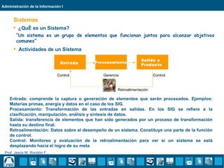 Administración de la Información I


      Sistemas
       ¿Qué es un Sistema?
        “Un sistema es un grupo de elementos que funcionan juntos para alcanzar objetivos
        comunes”
       Actividades de un Sistema

                                                                  Salida o
                                Entrada   Procesamiento
                                                                  Producto

                              Control         Gerencia                   Control


                                                     Retroalimentación

    Entrada: comprende la captura o generación de elementos que serán procesados. Ejemplos:
    Materias primas, energía y datos en el caso de los SIG.
    Procesamiento: Transformación de las entradas en salidas. En los SIG se refiere a la
    clasificación, manipulación, análisis y síntesis de datos.
    Salida: transferencia de elementos que han sido generados por un proceso de transformación
    hasta su destino final.
    Retroalimentación: Datos sobre el desempeño de un sistema. Constituye una parte de la función
    de control.
    Control: Monitoreo y evaluación de la retroalimentación para ver si un sistema se está
    desplazando hacia el logro de su meta.
 Prof. Jesús M. Rondón F..
 