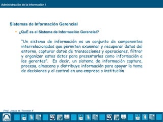 Administración de la Información I




      Sistemas de Información Gerencial
           ¿Qué es el Sistema de Información Gerencial?

               “Un sistema de información es un conjunto de componentes
               interrelacionados que permiten examinar y recuperar datos del
               entorno, capturar datos de transacciones y operaciones, filtrar
               y organizar estos datos para presentarlos como información a
               los gerentes”. Es decir, un sistema de información captura,
               procesa, almacena y distribuye información para apoyar la toma
               de decisiones y el control en una empresa o institución




 Prof. Jesús M. Rondón F..
 
