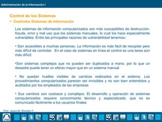 Administración de la Información I



      Control de los Sistemas
       Controles Sistemas de Información

          Los sistemas de información computarizados son más susceptibles de destrucción,
          fraude, error y mal uso que los sistemas manuales, lo cual los hace especialmente
          vulnerables. Entre las principales razones de vulnerabilidad tenemos::

          • Son accesibles a muchas personas. La información es más fácil de recopilar pero
          más difícil de controlar. En el caso de sistemas en línea el control es una tarea aún
          más difícil.

          •Son sistemas complejos que no pueden ser duplicados a mano, por lo que un
          desastre puede tener un efecto mayor que en un sistema manual

          • No quedan huellas visibles de cambios realizados en el sistema. Los
          procedimientos computarizados parecen ser invisibles y no son bien entendidos y
          auditados por los empleados de las empresas

          • Sus cambios son costosos y complejos. El desarrollo y operación de sistemas
          computarizados requiere conocimiento técnico y especializado, que no es
          comunicado fácilmente a los usuarios finales

 Prof. Jesús M. Rondón F..
 