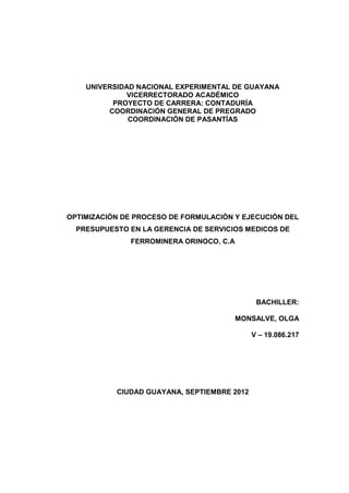 UNIVERSIDAD NACIONAL EXPERIMENTAL DE GUAYANA
VICERRECTORADO ACADÉMICO
PROYECTO DE CARRERA: CONTADURÍA
COORDINACIÓN GENERAL DE PREGRADO
COORDINACIÓN DE PASANTÍAS
OPTIMIZACIÓN DE PROCESO DE FORMULACIÓN Y EJECUCIÓN DEL
PRESUPUESTO EN LA GERENCIA DE SERVICIOS MEDICOS DE
FERROMINERA ORINOCO, C.A
BACHILLER:
MONSALVE, OLGA
V – 19.086.217
CIUDAD GUAYANA, SEPTIEMBRE 2012
 