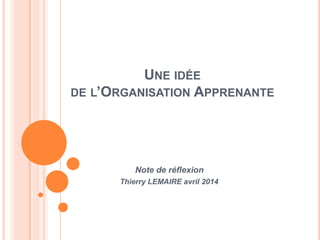 UNE IDÉE
DE L’ORGANISATION APPRENANTE
Note de réflexion
Thierry LEMAIRE avril 2014
 