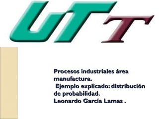 Procesos industriales área
manufactura.
Ejemplo explicado: distribución
de probabilidad.
Leonardo García Lamas .
 