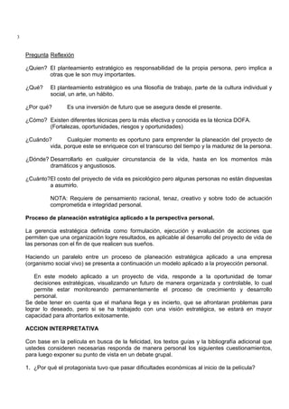 3
Pregunta Reflexión
¿Quien? El planteamiento estratégico es responsabilidad de la propia persona, pero implica a
otras que le son muy importantes.
¿Qué? El planteamiento estratégico es una filosofía de trabajo, parte de la cultura individual y
social, un arte, un hábito.
¿Por qué? Es una inversión de futuro que se asegura desde el presente.
¿Cómo? Existen diferentes técnicas pero la más efectiva y conocida es la técnica DOFA.
(Fortalezas, oportunidades, riesgos y oportunidades)
¿Cuándo? Cualquier momento es oportuno para emprender la planeación del proyecto de
vida, porque este se enriquece con el transcurso del tiempo y la madurez de la persona.
¿Dónde? Desarrollarlo en cualquier circunstancia de la vida, hasta en los momentos màs
dramáticos y angustiosos.
¿Cuánto?El costo del proyecto de vida es psicológico pero algunas personas no están dispuestas
a asumirlo.
NOTA: Requiere de pensamiento racional, tenaz, creativo y sobre todo de actuación
comprometida e integridad personal.
Proceso de planeación estratégica aplicado a la perspectiva personal.
La gerencia estratégica definida como formulación, ejecución y evaluación de acciones que
permiten que una organización logre resultados, es aplicable al desarrollo del proyecto de vida de
las personas con el fin de que realicen sus sueños.
Haciendo un paralelo entre un proceso de planeación estratégica aplicado a una empresa
(organismo social vivo) se presenta a continuación un modelo aplicado a la proyección personal.
En este modelo aplicado a un proyecto de vida, responde a la oportunidad de tomar
decisiones estratégicas, visualizando un futuro de manera organizada y controlable, lo cual
permite estar monitoreando permanentemente el proceso de crecimiento y desarrollo
personal.
Se debe tener en cuenta que el mañana llega y es incierto, que se afrontaran problemas para
lograr lo deseado, pero si se ha trabajado con una visión estratégica, se estará en mayor
capacidad para afrontarlos exitosamente.
ACCION INTERPRETATIVA
Con base en la película en busca de la felicidad, los textos guías y la bibliografía adicional que
ustedes consideren necesarias responda de manera personal los siguientes cuestionamientos,
para luego exponer su punto de vista en un debate grupal.
1. ¿Por qué el protagonista tuvo que pasar dificultades económicas al inicio de la película?
 
