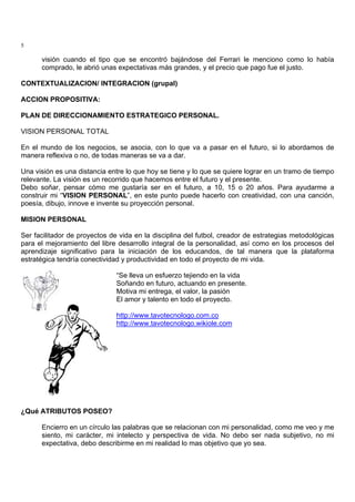 5
visión cuando el tipo que se encontró bajándose del Ferrari le menciono como lo había
comprado, le abrió unas expectativas más grandes, y el precio que pago fue el justo.
CONTEXTUALIZACION/ INTEGRACION (grupal)
ACCION PROPOSITIVA:
PLAN DE DIRECCIONAMIENTO ESTRATEGICO PERSONAL.
VISION PERSONAL TOTAL
En el mundo de los negocios, se asocia, con lo que va a pasar en el futuro, si lo abordamos de
manera reflexiva o no, de todas maneras se va a dar.
Una visión es una distancia entre lo que hoy se tiene y lo que se quiere lograr en un tramo de tiempo
relevante. La visión es un recorrido que hacemos entre el futuro y el presente.
Debo soñar, pensar cómo me gustaría ser en el futuro, a 10, 15 o 20 años. Para ayudarme a
construir mi “VISION PERSONAL”, en este punto puede hacerlo con creatividad, con una canción,
poesía, dibujo, innove e invente su proyección personal.
MISION PERSONAL
Ser facilitador de proyectos de vida en la disciplina del futbol, creador de estrategias metodológicas
para el mejoramiento del libre desarrollo integral de la personalidad, así como en los procesos del
aprendizaje significativo para la iniciación de los educandos, de tal manera que la plataforma
estratégica tendría conectividad y productividad en todo el proyecto de mi vida.
“Se lleva un esfuerzo tejiendo en la vida
Soñando en futuro, actuando en presente.
Motiva mi entrega, el valor, la pasión
El amor y talento en todo el proyecto.
http://www.tavotecnologo.com.co
http://www.tavotecnologo.wikiole.com
¿Qué ATRIBUTOS POSEO?
Encierro en un círculo las palabras que se relacionan con mi personalidad, como me veo y me
siento, mi carácter, mi intelecto y perspectiva de vida. No debo ser nada subjetivo, no mi
expectativa, debo describirme en mi realidad lo mas objetivo que yo sea.
 
