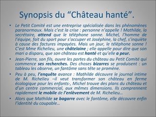 Synopsis du “Château hanté”.  Le Petit Comité est une entreprise spécialisée dans les phénomènes paranormaux. Mais c’est la crise : personne n’appelle ! Mathilde, la secrétaire,  attend  que le téléphone sonne. Michel, l’homme de l’équipe, fait du sport pour s’occuper et Joséphine, la chef, s’inquiète à cause des factures impayées. Mais un jour, le téléphone sonne ! C’est Mme Richelieu, une  châtelaine  ; elle appelle pour dire que son mari a disparu, que son château est  hanté  et qu’elle  a peur.  Jean-Pierre, son fils, ouvre les portes du château au Petit Comité qui commence  ses recherches.  Des choses  bizarres  se produisent : un tableau les observe, un fantôme sans tête se promène.  Peu à peu,  l’enquête  avance : Mathilde découvre le journal intime de M. Richelieu –il veut transformer son château en ferme écologique pour les enfants-, Michel trouve des plans du château et d’un centre commercial, aux mêmes dimensions. Ils comprennent rapidement  le mobile  de  l’enlèvement  de M. Richelieu…  Alors que Mathilde  se bagarre  avec le fantôme, elle découvre enfin l’identité du coupable… 
