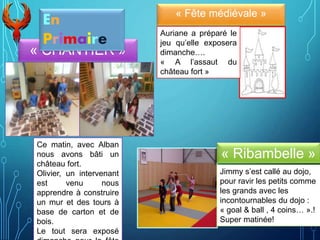 « CHANTIER »
« Fête médiévale »
Ce matin, avec Alban
nous avons bâti un
château fort.
Olivier, un intervenant
est venu nous
apprendre à construire
un mur et des tours à
base de carton et de
bois.
Le tout sera exposé
Auriane a préparé le
jeu qu’elle exposera
dimanche….
« A l’assaut du
château fort »
« Ribambelle »
Jimmy s’est callé au dojo,
pour ravir les petits comme
les grands avec les
incontournables du dojo :
« goal & ball , 4 coins… ».!
Super matinée!
En
Primaire
 