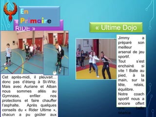 « BORN TO
RIDE »
Cet après-midi, il pleuvait…
donc pas d’étang à St-Witz.
Mais avec Auriane et Alban
nous sommes allés au
Gymnase, enfiler nos
protections et faire chauffer
l’asphalte. Après quelques
conseils du « Rider Ultime »,
chacun a pu goûter aux
En
Primaire
« Ultime Dojo
Jimmy a
préparé son
meilleur
arsenal de jeu
sportif.
Tout s’est
enchainé si
vite ! Balle au
pied, à la
main, sur la
tête, relais,
équilibre.
Notre coach
sportif nous a
encore offert
une belle
séance.
 