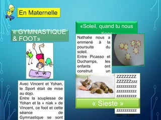 « GYMNASTIQUE
& FOOT»
«Soleil, quand tu nous
tiens»
Nathalie nous a
emmené à la
poursuite du
soleil.
Entre Picasso et
Duchamps, les
enfants ont
construit un
attrape-soleil plein
de bonne humeur.
ZZZZZZZZ
ZZZZZZzzz
zzzzzzzzzz
zzzzzzzzzz
zzzzzzzzzz
zzzzzzzzzz
zzzzzzzzzz
zzzzzzzzzz
zzz…zzzz
« Sieste »
En Maternelle
Avec Vincent et Yohan,
le Sport était de mise
au dojo.
Entre la souplesse de
Yohan et la « niak » de
Vincent, ce foot et cette
séance de
Gymnastique se sont
 
