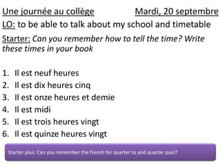 Unejournée au collègeMardi, 20 septembre LO: to be able to talk about my school and timetable Starter:Can you remember how to tell the time? Write these times in your book Il estneufheures Il estdixheurescinq Il estonzeheures et demie Ilest midi Il esttroisheuresvingt Il estquinzeheuresvingt Starter plus: Can you remember the french for quarter to and quarter past? 